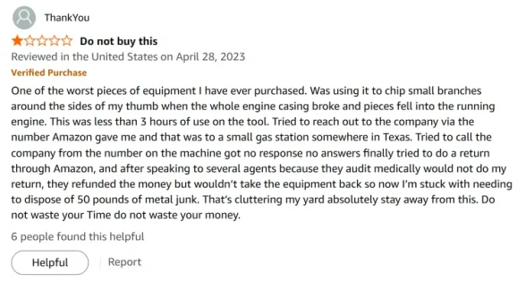 1.0 review on Amazon: 1.0 out of 5 stars Do not buy this Reviewed in the United States on April 28, 2023 Verified Purchase One of the worst pieces of equipment I have ever purchased. Was using it to chip small branches around the sides of my thumb when the whole engine casing broke and pieces fell into the running engine. This was less than 3 hours of use on the tool. Tried to reach out to the company via the number Amazon gave me and that was to a small gas station somewhere in Texas. Tried to call the company from the number on the machine got no response no answers finally tried to do a return through Amazon, and after speaking to several agents because they audit medically would not do my return, they refunded the money but wouldn’t take the equipment back so now I’m stuck with needing to dispose of 50 pounds of metal junk. That’s cluttering my yard absolutely stay away from this. Do not waste your Time do not waste your money. 6 people found this helpful