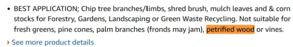 Text from product description: BEST APPLICATION; Chip tree branches/limbs, shred brush, mulch leaves and & corn stocks for Forestry, Gardens, Landscaping or Green Waste Recycling. Not suitable for fresh greens, pine cones, palm branches (fronds may jam), petrified wood or vines.